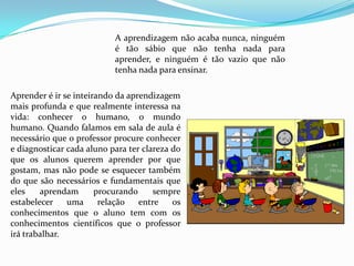 A aprendizagem não acaba nunca, ninguém
                           é tão sábio que não tenha nada para
                           aprender, e ninguém é tão vazio que não
                           tenha nada para ensinar.

Aprender é ir se inteirando da aprendizagem
mais profunda e que realmente interessa na
vida: conhecer o humano, o mundo
humano. Quando falamos em sala de aula é
necessário que o professor procure conhecer
e diagnosticar cada aluno para ter clareza do
que os alunos querem aprender por que
gostam, mas não pode se esquecer também
do que são necessários e fundamentais que
eles    aprendam       procurando     sempre
estabelecer    uma      relação   entre    os
conhecimentos que o aluno tem com os
conhecimentos científicos que o professor
irá trabalhar.
 