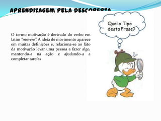 Aprendizagem pela descoberta


O termo motivação é derivado do verbo em
latim “movere”. A ideia de movimento aparece
em muitas definições e, relaciona-se ao fato
da motivação levar uma pessoa a fazer algo,
mantendo-a na ação e ajudando-a a
completar tarefas
 