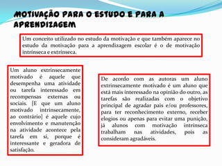 Motivação para o estudo e para a
 aprendizagem
    Um conceito utilizado no estudo da motivação e que também aparece no
    estudo da motivação para a aprendizagem escolar é o de motivação
    intrínseca e extrínseca.


Um aluno extrinsecamente
motivado é aquele que             De acordo com as autoras um aluno
desempenha uma atividade          extrinsecamente motivado é um aluno que
ou tarefa interessado em          está mais interessado na opinião do outro, as
recompensas externas ou           tarefas são realizadas com o objetivo
sociais. [E que um aluno          principal de agradar pais e/ou professores,
motivado intrinsecamente,         para ter reconhecimento externo, receber
ao contrário] é aquele cujo       elogios ou apenas para evitar uma punição,
envolvimento e manutenção         já alunos com motivação intrínseca
na atividade acontece pela        trabalham     nas atividades,      pois    as
tarefa em si, porque é            consideram agradáveis.
interessante e geradora de
satisfação.
 