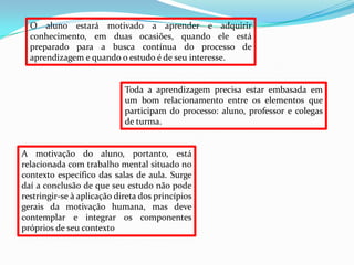 O aluno estará motivado a aprender e adquirir
  conhecimento, em duas ocasiões, quando ele está
  preparado para a busca contínua do processo de
  aprendizagem e quando o estudo é de seu interesse.


                            Toda a aprendizagem precisa estar embasada em
                            um bom relacionamento entre os elementos que
                            participam do processo: aluno, professor e colegas
                            de turma.


A motivação do aluno, portanto, está
relacionada com trabalho mental situado no
contexto específico das salas de aula. Surge
daí a conclusão de que seu estudo não pode
restringir-se à aplicação direta dos princípios
gerais da motivação humana, mas deve
contemplar e integrar os componentes
próprios de seu contexto
 