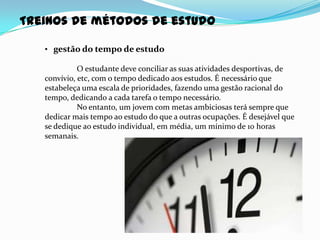 Treinos de métodos de estudo

   • gestão do tempo de estudo

             O estudante deve conciliar as suas atividades desportivas, de
   convívio, etc, com o tempo dedicado aos estudos. É necessário que
   estabeleça uma escala de prioridades, fazendo uma gestão racional do
   tempo, dedicando a cada tarefa o tempo necessário.
             No entanto, um jovem com metas ambiciosas terá sempre que
   dedicar mais tempo ao estudo do que a outras ocupações. É desejável que
   se dedique ao estudo individual, em média, um mínimo de 10 horas
   semanais.
 