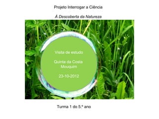Projeto Interrogar a Ciência

À Descoberta da Natureza




Visita de estudo

Quinta da Costa
   Mouquim

  23-10-2012




 Turma 1 do 5.º ano
 