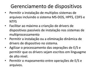 Gerenciamento de dispositivos
• Permitir a instalação de multiplos sistemas de
  arquivos incluindo o sistema MS-DOS, HPFS, CDFS e
  NTFS
• Facilitar ao máximo a crianção de drivers de
  dispositivos passíveis de instalação nos sistemas de
  multiprocessamento
• Permitir a instalação ou a eliminação dinâmica de
  drivers de dispositivo no sistema.
• Agilizar o processamento das oeprações de E/S e
  permitir que os drivers sejam escritos em linguagme
  de alto nível.
• Permitir o mapeamento entre operações de E/S e
  arquivos.
 