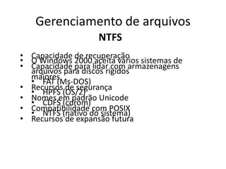 Gerenciamento de arquivos
                    NTFS
• Capacidade de recuperação
• O Windows 2000 aceita vários sistemas de
• Capacidade para lidar com armazenagens
  arquivos para discos rigidos
  maiores
  • FAT (Ms-DOS)
• Recursos de segurança
  • HPFS (OS/2)
• Nomes em padrão Unicode
  • CDFS (cdrom)
• Compatibilidade com POSIX
  • NTFS (nativo do sistema)
• Recursos de expansão futura
 