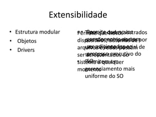 Extensibilidade
• Estrutura modular   • • Tiposquedados abstrados
                      Permite de que novos
                           Permite novos
• Objetos                  componentes possam
                      dispositivos, sistemas de por
                          que são manipulados
                           ser adicionados ao
                      arquivos e redesespecial de
                          um conjunto possam
• Drivers
                      serserviços executivo do
                           processo
                          acrescentados ao
                      • Permitem um
                           SO
                      sistema a qualquer
                          gerenciamento mais
                      momento
                          uniforme do SO
 