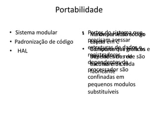 Portabilidade

• Sistema modular          • Partes do sistema que
                           • Maior parte do código
                              Hardware Abstraction
• Padronização de código     precisam acessar
                              Layer
                              escrta em C
• HAL                      • estruturas de dados e e
                              Biblioteca que isola as
                              Componentes gráficos
                             registradores rede são
                              dependências
                              interfaces de de
                             dependentesC++
                              escritas em de
                              hardware de cada
                             processador são
                              fabricante
                             confinadas em
                             pequenos modulos
                             substituíveis
 