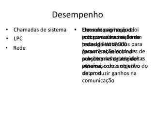 Desempenho
• Chamadas de sistema   • Erros de paginaçãode
                          Um mecanismo que foi
                          Elementos críticos e
• LPC                     processosacruciais foram
                          incorporado ao sistema
                          soft para formação de
                          testados e otimidos para
                          para agilizar a
                          redes do Win2000
• Rede
                          garantir as velocidades de
                          comunicação entre os
                          foram embutidos na
                          processamento mais altas
                          subsistemas protegidos e
                          porção privilegiada do
                          possíveiso desempenho do
                          otimizar com o objetivo
                          sistema,
                          sistema
                          de produzir ganhos na
                          comunicação
 