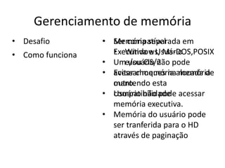 Gerenciamento de memória
• Desafio         • Memória separada em
                    Ser compatível
• Como funciona     • Windows, Ms-DOS,POSIX
                    Executiva e Usuário
                  • Ume/ou OS/2 pode
                         usuário não
                  • acessar memória alocada de
                    Evitar choques na memória
                    outro.
                    mantendo esta
                  • Usuário não pode acessar
                    compatibilidade
                    memória executiva.
                  • Memória do usuário pode
                    ser tranferida para o HD
                    através de paginação
 