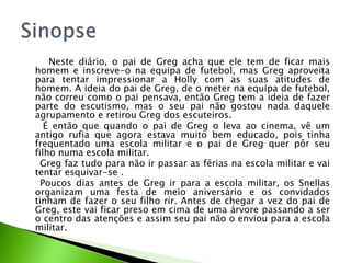 Neste diário, o pai de Greg acha que ele tem de ficar mais
homem e inscreve-o na equipa de futebol, mas Greg aproveita
para tentar impressionar a Holly com as suas atitudes de
homem. A ideia do pai de Greg, de o meter na equipa de futebol,
não correu como o pai pensava, então Greg tem a ideia de fazer
parte do escutismo, mas o seu pai não gostou nada daquele
agrupamento e retirou Greg dos escuteiros.
   É então que quando o pai de Greg o leva ao cinema, vê um
antigo rufia que agora estava muito bem educado, pois tinha
frequentado uma escola militar e o pai de Greg quer pôr seu
filho numa escola militar.
  Greg faz tudo para não ir passar as férias na escola militar e vai
tentar esquivar-se .
  Poucos dias antes de Greg ir para a escola militar, os Snellas
organizam uma festa de meio aniversário e os convidados
tinham de fazer o seu filho rir. Antes de chegar a vez do pai de
Greg, este vai ficar preso em cima de uma árvore passando a ser
o centro das atenções e assim seu pai não o enviou para a escola
militar.
 
