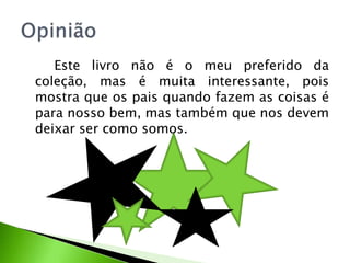 Este livro não é o meu preferido da
coleção, mas é muita interessante, pois
mostra que os pais quando fazem as coisas é
para nosso bem, mas também que nos devem
deixar ser como somos.
 