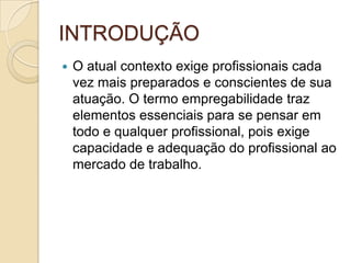INTRODUÇÃO
   O atual contexto exige profissionais cada
    vez mais preparados e conscientes de sua
    atuação. O termo empregabilidade traz
    elementos essenciais para se pensar em
    todo e qualquer profissional, pois exige
    capacidade e adequação do profissional ao
    mercado de trabalho.
 