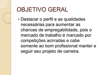 OBJETIVO GERAL
   Destacar o perfil e as qualidades
    necessárias para aumentar as
    chances de empregabilidade, pois o
    mercado de trabalho é marcado por
    competições acirradas e cabe
    somente ao bom profissional manter e
    seguir seu projeto de carreira.
 