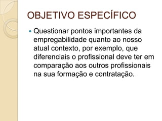 OBJETIVO ESPECÍFICO
   Questionar pontos importantes da
    empregabilidade quanto ao nosso
    atual contexto, por exemplo, que
    diferenciais o profissional deve ter em
    comparação aos outros profissionais
    na sua formação e contratação.
 