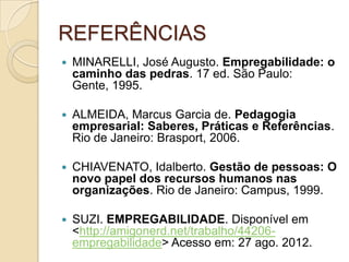 REFERÊNCIAS
   MINARELLI, José Augusto. Empregabilidade: o
    caminho das pedras. 17 ed. São Paulo:
    Gente, 1995.

   ALMEIDA, Marcus Garcia de. Pedagogia
    empresarial: Saberes, Práticas e Referências.
    Rio de Janeiro: Brasport, 2006.

   CHIAVENATO, Idalberto. Gestão de pessoas: O
    novo papel dos recursos humanos nas
    organizações. Rio de Janeiro: Campus, 1999.

   SUZI. EMPREGABILIDADE. Disponível em
    <http://amigonerd.net/trabalho/44206-
    empregabilidade> Acesso em: 27 ago. 2012.
 