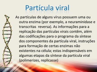 Partícula viral
As partículas de alguns vírus possuem uma ou
  outra enzima (por exemplo, a neuraminidase e
  transcritas reversa). As informações para a
  replicação das partículas virais contêm, além
  das codificações para o programa da síntese
  dos componentes da partícula viral, instruções
  para formação de certas enzimas não
  existentes na célula; estas indispensáveis em
  algumas etapas da síntese da partícula viral
  (polimerizes, replicasse)
 