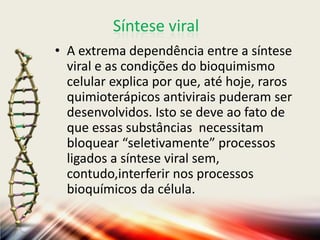 Síntese viral
• A extrema dependência entre a síntese
  viral e as condições do bioquimismo
  celular explica por que, até hoje, raros
  quimioterápicos antivirais puderam ser
  desenvolvidos. Isto se deve ao fato de
  que essas substâncias necessitam
  bloquear “seletivamente” processos
  ligados a síntese viral sem,
  contudo,interferir nos processos
  bioquímicos da célula.
 