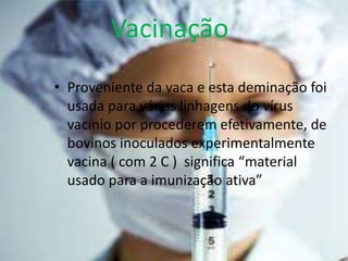 Vacinação
• Proveniente da vaca e esta deminação foi
  usada para várias linhagens do vírus
  vacínio por procederem efetivamente, de
  bovinos inoculados experimentalmente
  vacina ( com 2 C ) significa “material
  usado para a imunização ativa”
 