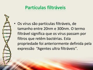 Partículas filtráveis


• Os vírus são partículas filtráveis, de
  tamanho entre 20nm e 300nm. O termo
  filtrável significa que os vírus passam por
  filtros que retêm bactérias. Esta
  propriedade foi anteriormente definida pela
  expressão “Agentes ultra filtráveis’’.
 