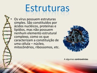Estruturas
• Os vírus possuem estruturas
  simples. São constituídos por
  ácidos nucléicos, proteínas e
  lipídios, mas não possuem
  nenhum elemento estrutural
  complexo, como os que
  caracterizam a constituição de
  uma célula – núcleo,
  mitocôndrios, ribossomos, etc.


                                   A algumas controvérsias
 