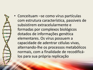 • Conceituam –se como vírus partículas
  com estrutura característica, passiveis de
  subsistirem extracelularmente e
  formadas por complexos biológicos
  dotados de informações genética
  elementares. Os vírus possuem a
  capacidade de adentrar células vivas,
  alternando-lhe os processos metabólicos
  normais, com a finalidade de recodificá-
  los para sua própria replicação
 