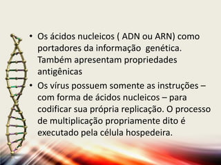 • Os ácidos nucleicos ( ADN ou ARN) como
  portadores da informação genética.
  Também apresentam propriedades
  antigênicas
• Os vírus possuem somente as instruções –
  com forma de ácidos nucleicos – para
  codificar sua própria replicação. O processo
  de multiplicação propriamente dito é
  executado pela célula hospedeira.
 
