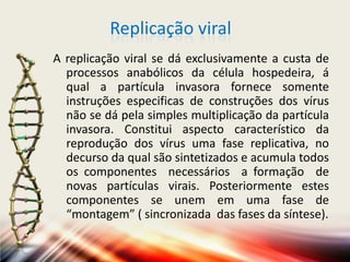 Replicação viral
A replicação viral se dá exclusivamente a custa de
  processos anabólicos da célula hospedeira, á
  qual a partícula invasora fornece somente
  instruções especificas de construções dos vírus
  não se dá pela simples multiplicação da partícula
  invasora. Constitui aspecto característico da
  reprodução dos vírus uma fase replicativa, no
  decurso da qual são sintetizados e acumula todos
  os componentes necessários a formação de
  novas partículas virais. Posteriormente estes
  componentes se unem em uma fase de
  “montagem” ( sincronizada das fases da síntese).
 