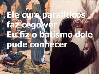 Ele cura paralíticos
faz cego ver
Eu fiz o batismo dele
pude conhecer
 