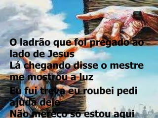 O ladrão que foi pregado ao
lado de Jesus
Lá chegando disse o mestre
me mostrou a luz
Eu fui treva eu roubei pedi
ajuda dele
Não mereço só estou aqui
 
