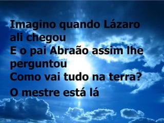 Imagino quando Lázaro
ali chegou
E o pai Abraão assim lhe
perguntou
Como vai tudo na terra?
O mestre está lá
 