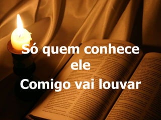Só quem conhece
      ele
Comigo vai louvar
 