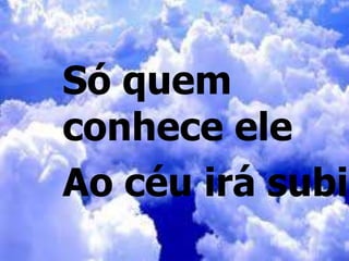 Só quem
conhece ele
Ao céu irá subir
 