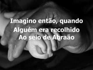 Imagino então, quando
 Alguém era recolhido
   Ao seio de Abraão
 