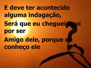 E deve ter acontecido
alguma indagação,
Será que eu cheguei aqui
por ser
Amigo dele, porque eu
conheço ele
 