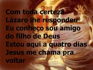 Com toda certeza
Lázaro lhe respondeu
Eu conheço sou amigo
do filho de Deus
Estou aqui a quatro dias
Jesus me chama pra
voltar
 