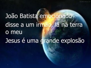 João Batista emocionado
disse a um irmão, lá na terra
o meu
Jesus é uma grande explosão
 
