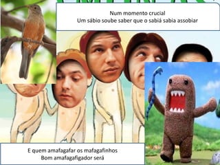 Num momento crucial
                  Um sábio soube saber que o sabiá sabia assobiar




E quem amafagafar os mafagafinhos
     Bom amafagafigador será
 