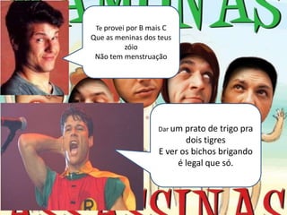 Te provei por B mais C
Que as meninas dos teus
         zóio
 Não tem menstruação




                    Dar um prato  de trigo pra
                           dois tigres
                    E ver os bichos brigando
                         é legal que só.
 