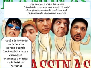 Logo agora que você estava quase
               Entendendo o que eu estou falando (falando)
                 A canção está acabando e o Creuzebeck
                  Está abaixando ali o volume (volume).




E você não entende
   nada mesmo
  porque quando
Você estiver em sua
    casa nesse
Momento a música
  vai tá baixinha
    (baixinha)
 