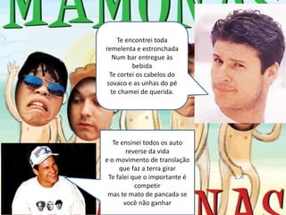 Te encontrei toda
remelenta e estronchada
   Num bar entregue às
          bebida
  Te cortei os cabelos do
 sovaco e as unhas do pé
  te chamei de querida.




   Te ensinei todos os auto
        reverse da vida
e o movimento de translação
     que faz a terra girar
 Te falei que o importante é
           competir
 mas te mato de pancada se
       você não ganhar
 