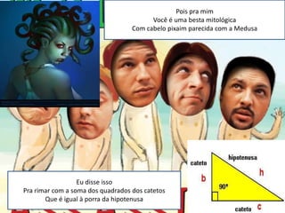 Pois pra mim
                                         Você é uma besta mitológica
                                   Com cabelo pixaim parecida com a Medusa




                  Eu disse isso
Pra rimar com a soma dos quadrados dos catetos
       Que é igual à porra da hipotenusa
 