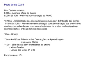 Pauta do dia 02/03

8hs- Credenciamento
8:30hs– Abertura oficial do Evento
9:00hs às 10hs - Palestra: Apresentação do PNAIC

10:15hs - Apresentação das orientadoras de estudo com distribuição das turmas
10:15hs às 12hs – Momento de sensibilização com apresentação dos professores
cursistas nas salas de aula com seus orientadores de ensino, realização de um
contrato didático, entrega da ficha diagnóstico

12hs – Almoço

13hs – Auditório- Palestra sobre Concepções de Aprendizagem
                  professora- Marisa
14:30 – Sala de aula com orientadores de Ensino
     - leitura Deleite
     - Leitura dos textos 01 e 02

Encerramento: 17h
 
