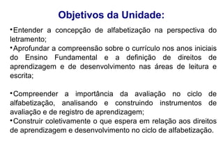 Objetivos da Unidade:

 Entender a concepção de alfabetização na perspectiva do
letramento;

 Aprofundar a compreensão sobre o currículo nos anos iniciais
do Ensino Fundamental e a definição de direitos de
aprendizagem e de desenvolvimento nas áreas de leitura e
escrita;


 Compreender a importância da avaliação no ciclo de
alfabetização, analisando e construindo instrumentos de
avaliação e de registro de aprendizagem;

 Construir coletivamente o que espera em relação aos direitos
de aprendizagem e desenvolvimento no ciclo de alfabetização.
 