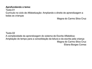Aprofundando o tema:
Texto-01
Currículo no ciclo de Alfabetização: Ampliando o direito de aprendizagem a
todas as crianças
                                                  Magna do Carmo Silva Cruz




Texto-02
A complexidade da aprendizagem do sistema de Escrita Alfabética:
Ampliação do tempo para a consolidação da leitura e da escrita pela criança
                                                Magna do Carmo Silva Cruz
                                                       Eliana Borges Correa
 