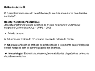 Reflexões texto 02

O Estabelecimento do ciclo de alfabetização em três anos é uma boa decisão
curricular?

RESULTADOS DE PESQUISAS:
Alfabetizar letrando: alguns desafios do 1o ciclo no Ensino Fundamental
Magna do Carmo Silva Cruz – UFPE – 2008

► Estudo de caso

► 3 turmas do 1o ciclo do EF em uma escola da cidade de Recife.

► Objetivo: Analisar as práticas de alfabetização e letramento das professoras
e suas relações com as aprendizagens das crianças.

► Metodologia: Entrevistas, observações e atividades diagnósticas de escrita
de palavras e textos.
 