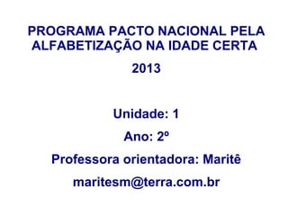 PROGRAMA PACTO NACIONAL PELA
ALFABETIZAÇÃO NA IDADE CERTA
              2013


           Unidade: 1
             Ano: 2º
  Professora orientadora: Maritê
     maritesm@terra.com.br
 