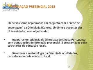 FORMAÇÃO PRESENCIAL 2013



    Os cursos serão organizados em conjunto com a “rede de
    ancoragem” da Olimpíada (Consed, Undime e docentes das
    Universidades) com objetivo de:

•      integrar a metodologia da Olimpíada de Língua Portuguesa
    com outras ações de formação presencial já programadas pelas
    secretarias de educação locais.

•      disseminar a metodologia da Olimpíada nos Estados,
    considerando cada contexto local.


                                                 17
 