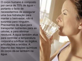 O corpo humano é composto
por cerca de 70% de água –
portanto o facto de
necessitarmos de assegurar
uma boa hidratação para
manter o bem-estar, não é
surpresa para ninguém.
Precisamos de água para
transportar nutrientes para as
células, e para eliminar
resíduos. A água também atua
para controlar a temperatura
corporal e lubrificar os órgãos,
articulações e tecidos. A
maioria das reações químicas
do corpo dá-se também na
água.
 