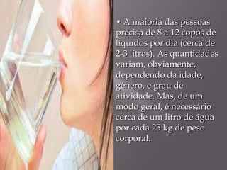 • A maioria das pessoas
precisa de 8 a 12 copos de
líquidos por dia (cerca de
2-3 litros). As quantidades
variam, obviamente,
dependendo da idade,
género, e grau de
atividade. Mas, de um
modo geral, é necessário
cerca de um litro de água
por cada 25 kg de peso
corporal.
 