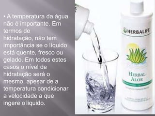 • A temperatura da água
não é importante. Em
termos de
hidratação, não tem
importância se o líquido
está quente, fresco ou
gelado. Em todos estes
casos o nível de
hidratação será o
mesmo, apesar de a
temperatura condicionar
a velocidade a que
ingere o liquido.
 
