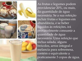 As frutas e legumes podem
providenciar 20%, ou mais,
da quantidade de água
necessária. Se a sua refeição
incluir frutas e legumes em
abundância, e se beber
líquidos às refeições, irá
provavelmente consumir a
quantidade de água
necessária. Uma refeição que
inclua salada, alguns
brócolos, arroz integral e
melancia para sobremesa,
contém o equivalente a
praticamente 3 copos de água.
 